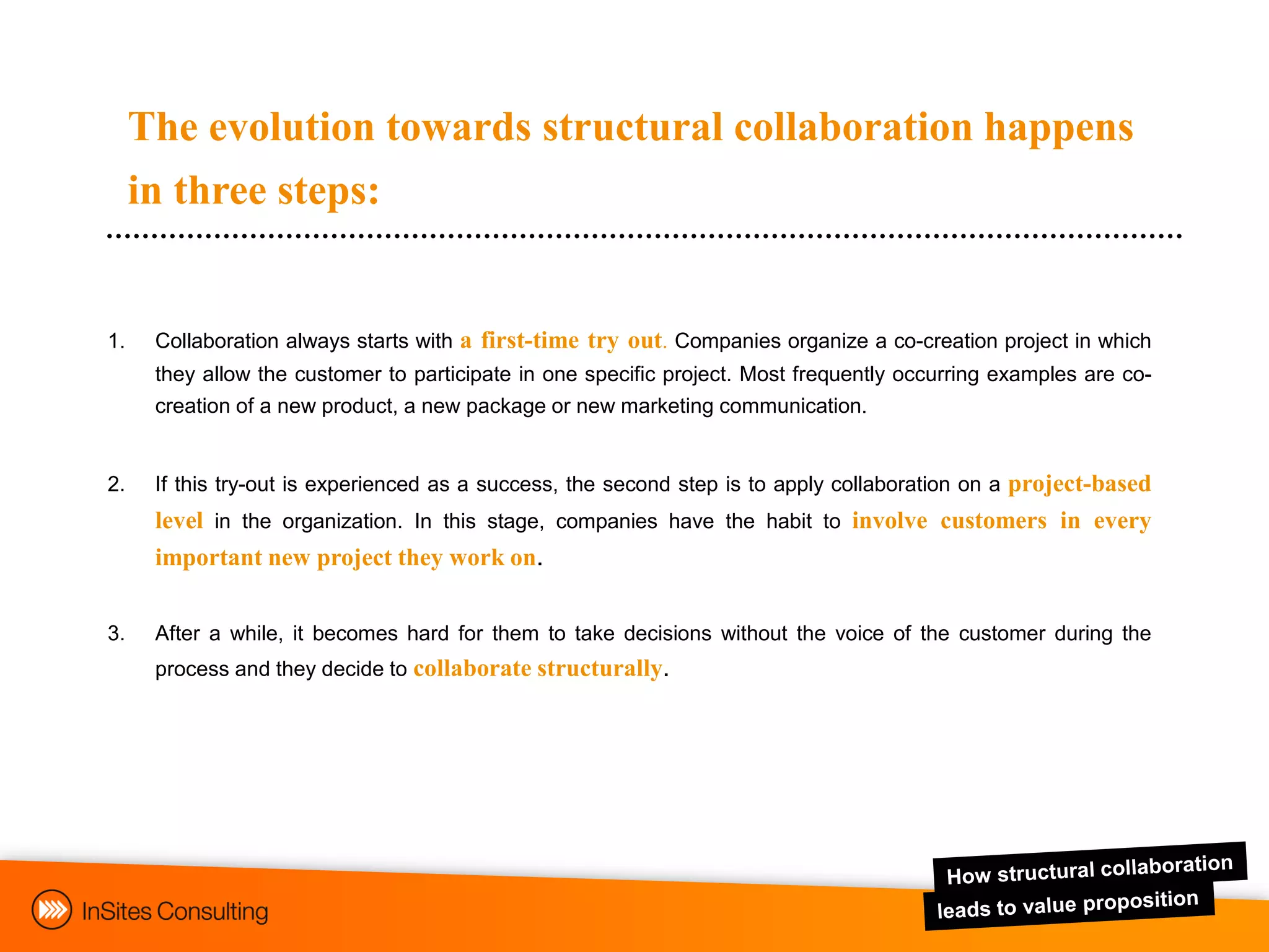 The evolution towards structural collaboration happens
     in three steps:


1.    Collaboration always starts with a first-time try out. Companies organize a co-creation project in which
      they allow the customer to participate in one specific project. Most frequently occurring examples are co-
      creation of a new product, a new package or new marketing communication.


2.    If this try-out is experienced as a success, the second step is to apply collaboration on a project-based
      level in the organization. In this stage, companies have the habit to involve customers in every
      important new project they work on.


3.    After a while, it becomes hard for them to take decisions without the voice of the customer during the
      process and they decide to collaborate structurally.
 