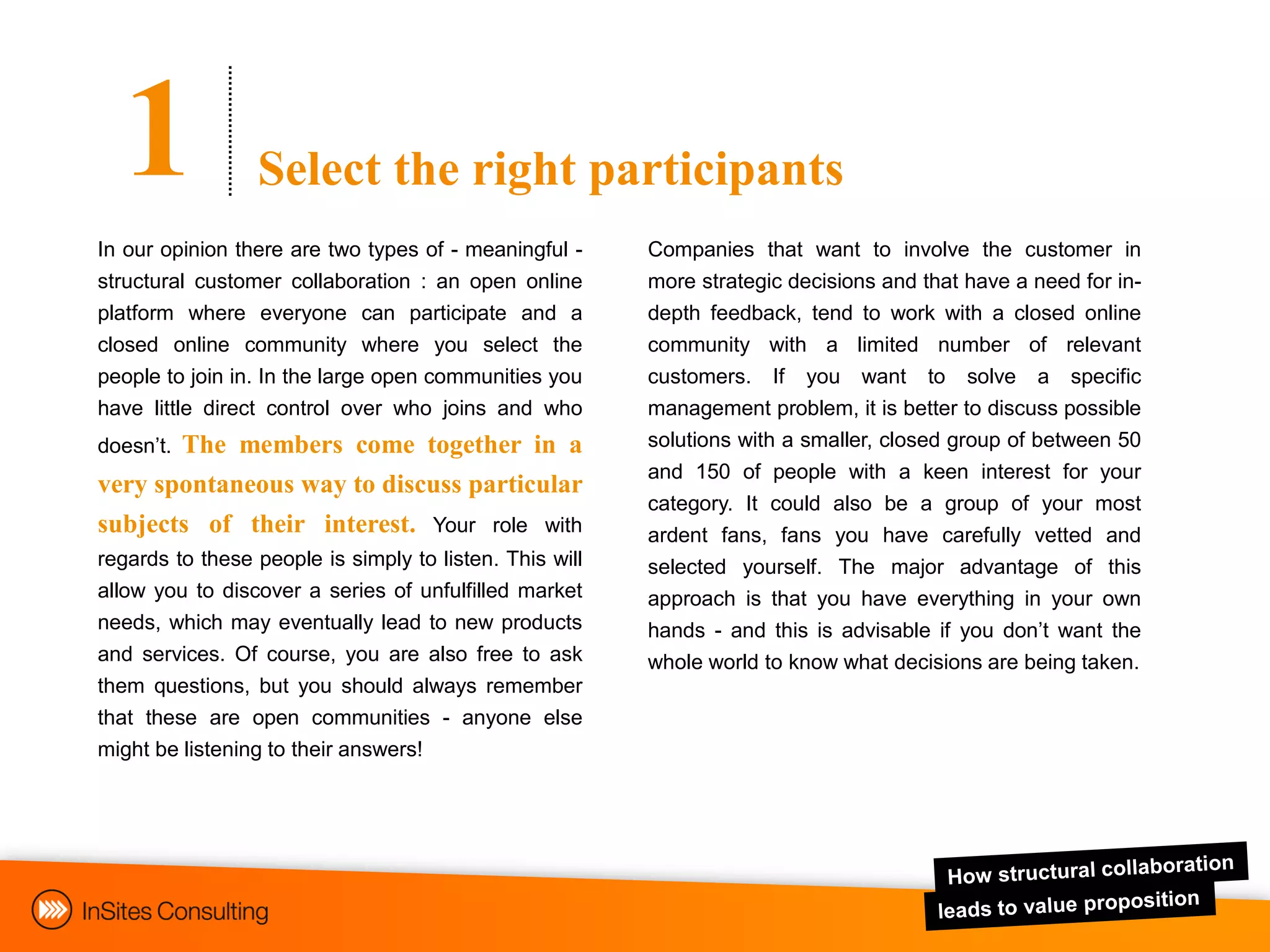 1              Select the right participants
In our opinion there are two types of - meaningful -     Companies that want to involve the customer in
structural customer collaboration : an open online       more strategic decisions and that have a need for in-
platform where everyone can participate and a            depth feedback, tend to work with a closed online
closed online community where you select the             community with a limited number of relevant
people to join in. In the large open communities you     customers. If you want to solve a specific
have little direct control over who joins and who        management problem, it is better to discuss possible
doesn‟t.
       The members come together in a                    solutions with a smaller, closed group of between 50
                                                         and 150 of people with a keen interest for your
very spontaneous way to discuss particular
                                                         category. It could also be a group of your most
subjects of their interest. Your role with               ardent fans, fans you have carefully vetted and
regards to these people is simply to listen. This will   selected yourself. The major advantage of this
allow you to discover a series of unfulfilled market     approach is that you have everything in your own
needs, which may eventually lead to new products         hands - and this is advisable if you don‟t want the
and services. Of course, you are also free to ask        whole world to know what decisions are being taken.
them questions, but you should always remember
that these are open communities - anyone else
might be listening to their answers!
 