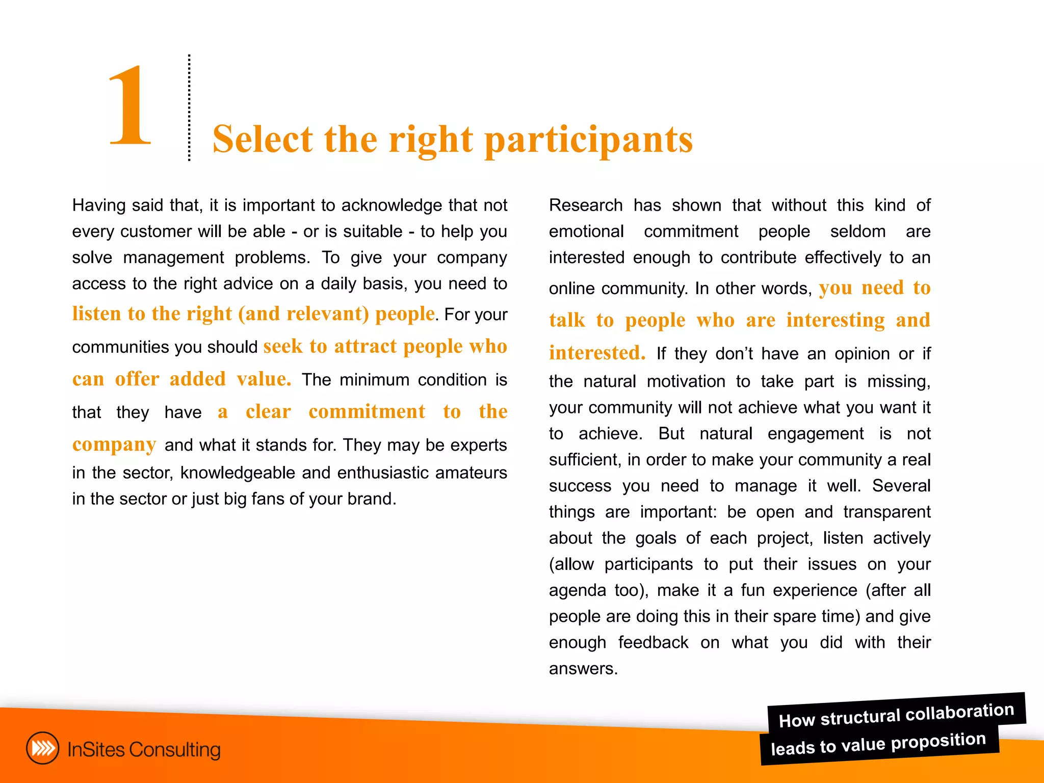 1              Select the right participants
Having said that, it is important to acknowledge that not    Research has shown that without this kind of
every customer will be able - or is suitable - to help you   emotional commitment people seldom are
solve management problems. To give your company              interested enough to contribute effectively to an
access to the right advice on a daily basis, you need to                                you need to
                                                             online community. In other words,
listen to the right (and relevant) people. For your          talk to people who are interesting and
communities you should seek to attract people who            interested. If they don‟t have an opinion or if
can offer added value. The minimum condition is              the natural motivation to take part is missing,
that they have a clear commitment to the                     your community will not achieve what you want it
                                                             to achieve. But natural engagement is not
company and what it stands for. They may be experts
                                                             sufficient, in order to make your community a real
in the sector, knowledgeable and enthusiastic amateurs
                                                             success you need to manage it well. Several
in the sector or just big fans of your brand.
                                                             things are important: be open and transparent
                                                             about the goals of each project, listen actively
                                                             (allow participants to put their issues on your
                                                             agenda too), make it a fun experience (after all
                                                             people are doing this in their spare time) and give
                                                             enough feedback on what you did with their
                                                             answers.
 