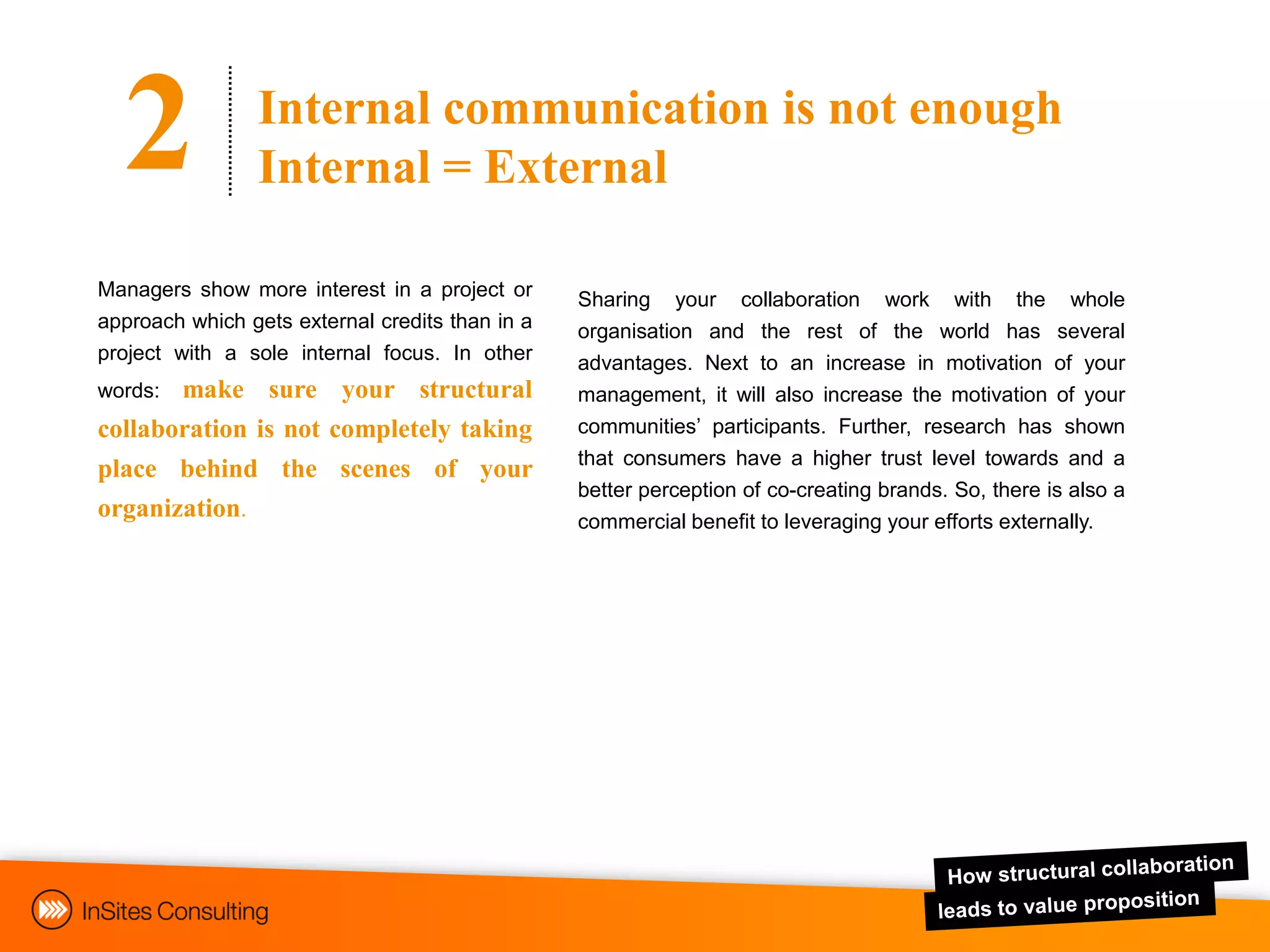 2             Internal communication is not enough
                Internal = External

Managers show more interest in a project or      Sharing your collaboration work with the whole
approach which gets external credits than in a   organisation and the rest of the world has several
project with a sole internal focus. In other     advantages. Next to an increase in motivation of your
words: make sure your structural                 management, it will also increase the motivation of your
collaboration is not completely taking           communities‟ participants. Further, research has shown
                                                 that consumers have a higher trust level towards and a
place behind the scenes of your
                                                 better perception of co-creating brands. So, there is also a
organization.                                    commercial benefit to leveraging your efforts externally.
 