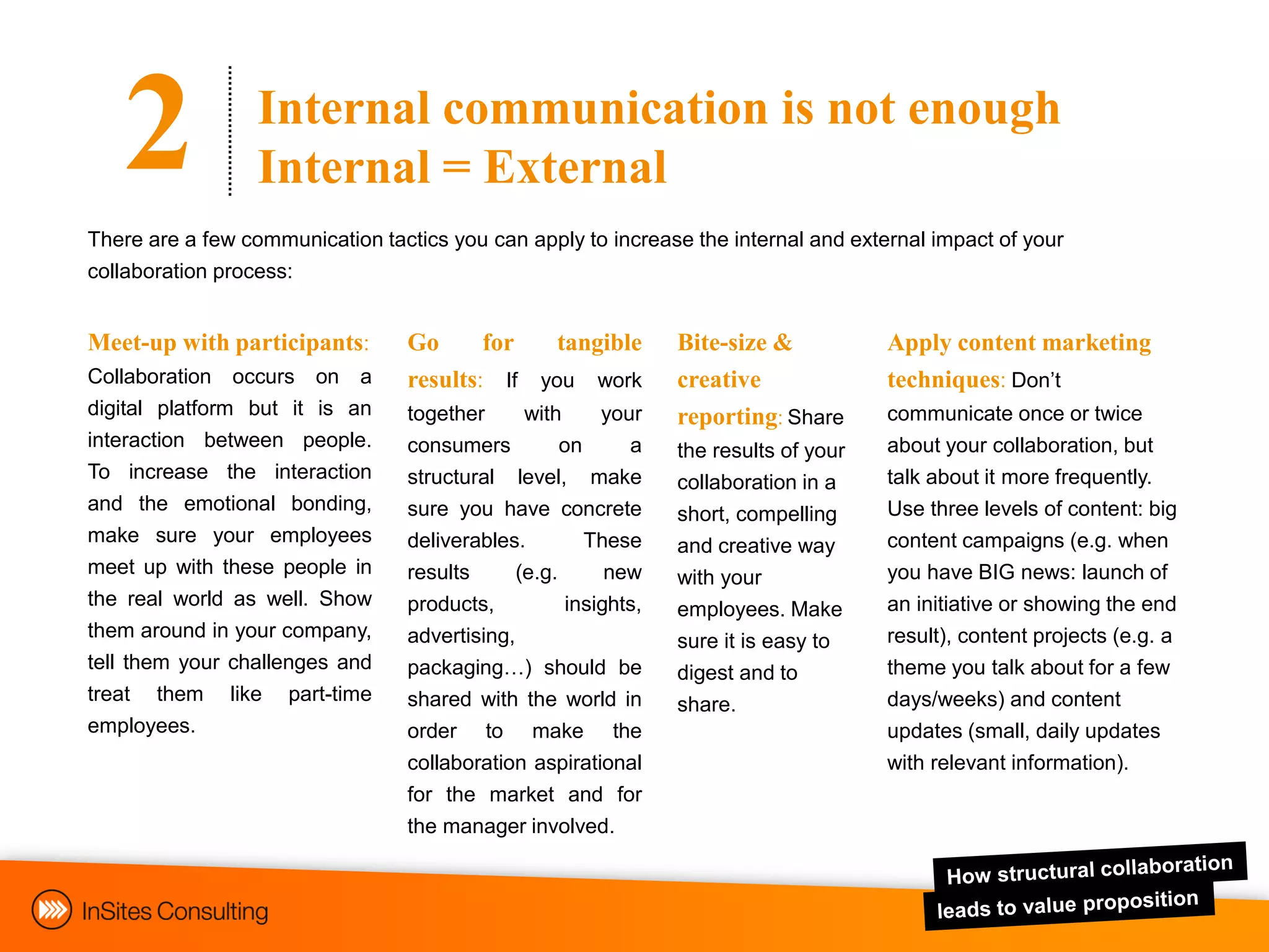 2              Internal communication is not enough
                  Internal = External
There are a few communication tactics you can apply to increase the internal and external impact of your
collaboration process:


Meet-up with participants:        Go      for   tangible       Bite-size &           Apply content marketing
Collaboration occurs on a         results: If you work         creative              techniques: Don‟t
digital platform but it is an     together     with     your   reporting: Share      communicate once or twice
interaction between people.       consumers         on     a                         about your collaboration, but
                                                               the results of your
To increase the interaction       structural level, make                             talk about it more frequently.
                                                               collaboration in a
and the emotional bonding,        sure you have concrete                             Use three levels of content: big
                                                               short, compelling
make sure your employees          deliverables.        These                         content campaigns (e.g. when
                                                               and creative way
meet up with these people in      results     (e.g.      new                         you have BIG news: launch of
                                                               with your
the real world as well. Show      products,        insights,   employees. Make       an initiative or showing the end
them around in your company,      advertising,                                       result), content projects (e.g. a
                                                               sure it is easy to
tell them your challenges and     packaging…) should be                              theme you talk about for a few
                                                               digest and to
treat them like part-time         shared with the world in                           days/weeks) and content
                                                               share.
employees.                        order to make the                                  updates (small, daily updates
                                  collaboration aspirational                         with relevant information).
                                  for the market and for
                                  the manager involved.
 