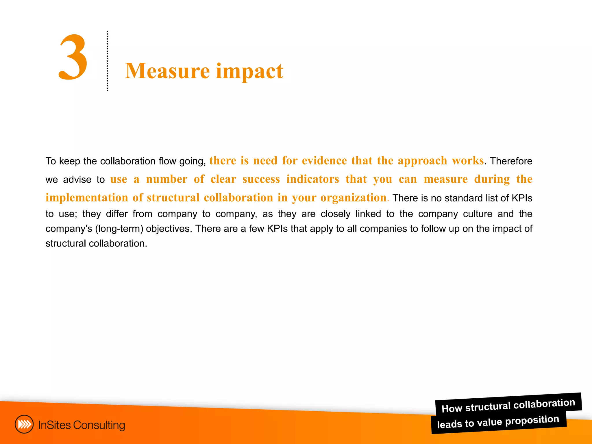 3               Measure impact


                             there is need for evidence that the approach works. Therefore
To keep the collaboration flow going,
we advise to use a number of clear success indicators that you can measure during the
implementation of structural collaboration in your organization. There is no standard list of KPIs
to use; they differ from company to company, as they are closely linked to the company culture and the
company‟s (long-term) objectives. There are a few KPIs that apply to all companies to follow up on the impact of
structural collaboration.
 