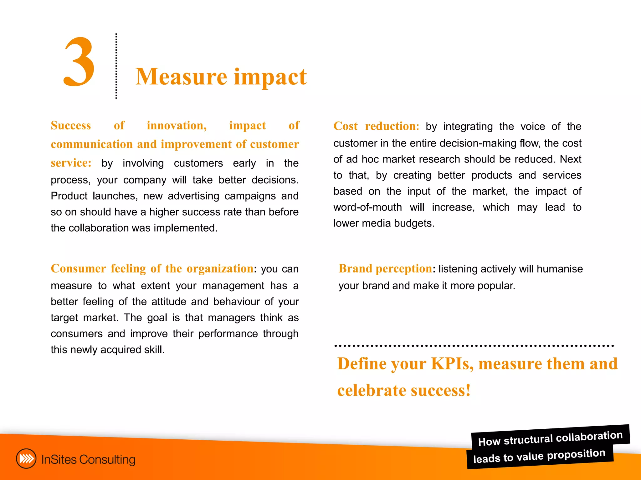 3              Measure impact
Success    of    innovation,    impact    of           Cost reduction: by integrating the voice of the
communication and improvement of customer              customer in the entire decision-making flow, the cost
service: by involving customers early in the           of ad hoc market research should be reduced. Next
process, your company will take better decisions.      to that, by creating better products and services
Product launches, new advertising campaigns and        based on the input of the market, the impact of
so on should have a higher success rate than before    word-of-mouth will increase, which may lead to
the collaboration was implemented.                     lower media budgets.



Consumer feeling of the organization: you can           Brand perception: listening actively will humanise
measure to what extent your management has a            your brand and make it more popular.
better feeling of the attitude and behaviour of your
target market. The goal is that managers think as
consumers and improve their performance through
this newly acquired skill.
                                                       Define your KPIs, measure them and
                                                       celebrate success!
 