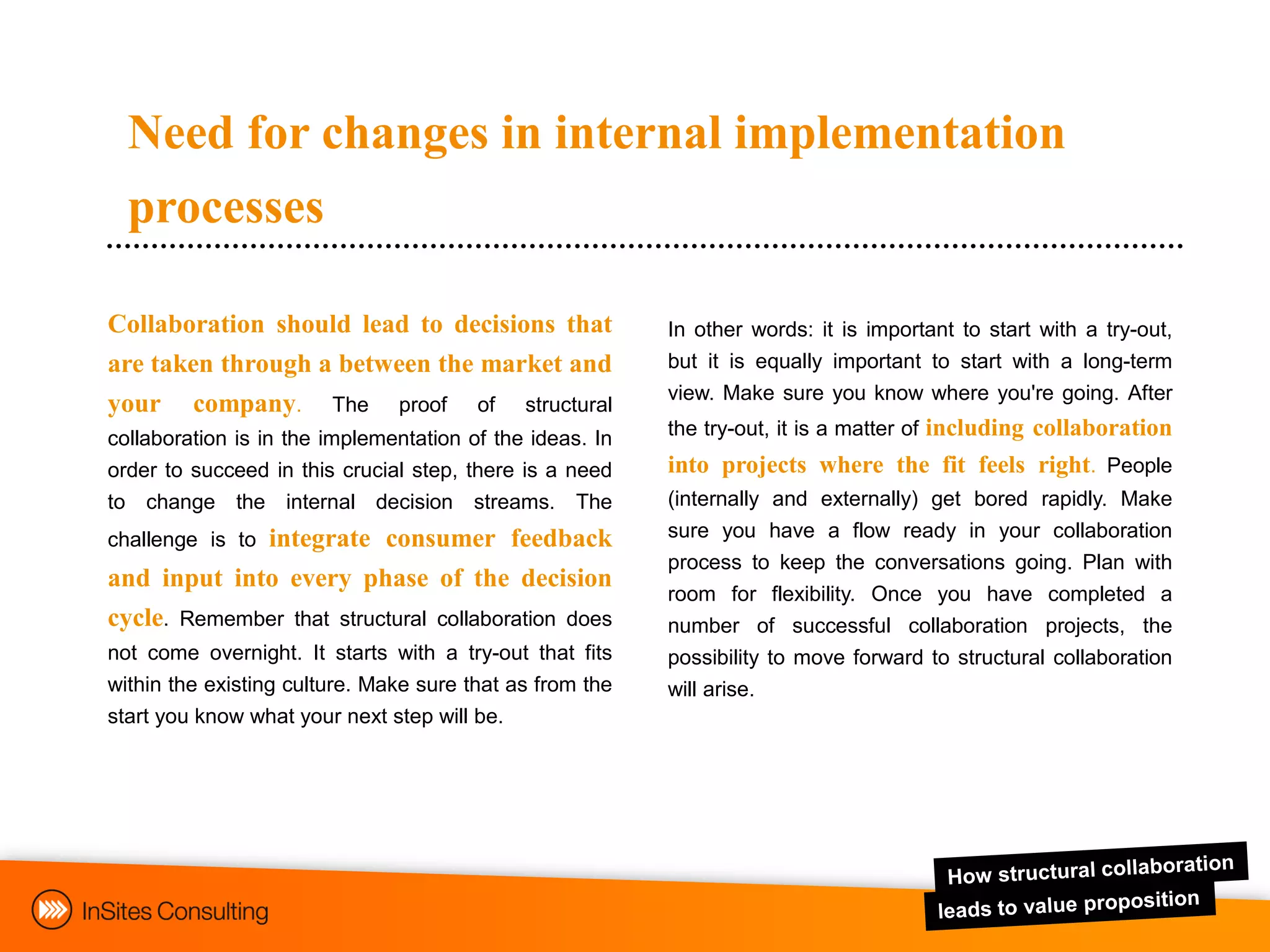 Need for changes in internal implementation
  processes

Collaboration should lead to decisions that               In other words: it is important to start with a try-out,
are taken through a between the market and                but it is equally important to start with a long-term
                                                          view. Make sure you know where you're going. After
your     company.       The    proof    of   structural
collaboration is in the implementation of the ideas. In   the try-out, it is a matter of including collaboration
order to succeed in this crucial step, there is a need    into projects where the fit feels right. People
to change the internal decision streams. The              (internally and externally) get bored rapidly. Make
challenge is to   integrate consumer feedback             sure you have a flow ready in your collaboration
                                                          process to keep the conversations going. Plan with
and input into every phase of the decision
                                                          room for flexibility. Once you have completed a
cycle. Remember that structural collaboration does        number of successful collaboration projects, the
not come overnight. It starts with a try-out that fits    possibility to move forward to structural collaboration
within the existing culture. Make sure that as from the   will arise.
start you know what your next step will be.
 