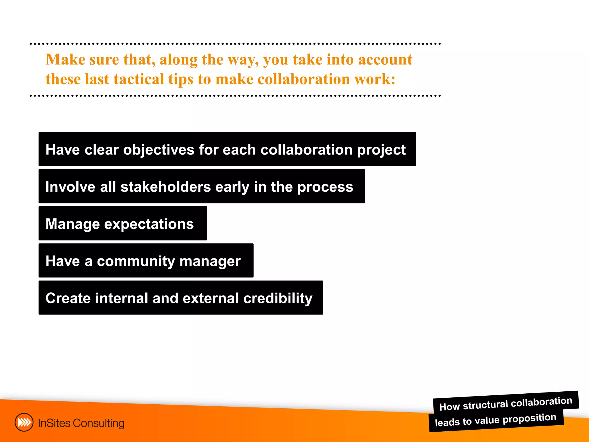 Make sure that, along the way, you take into account
these last tactical tips to make collaboration work:



Have clear objectives for each collaboration project

Involve all stakeholders early in the process

Manage expectations

Have a community manager

Create internal and external credibility
 