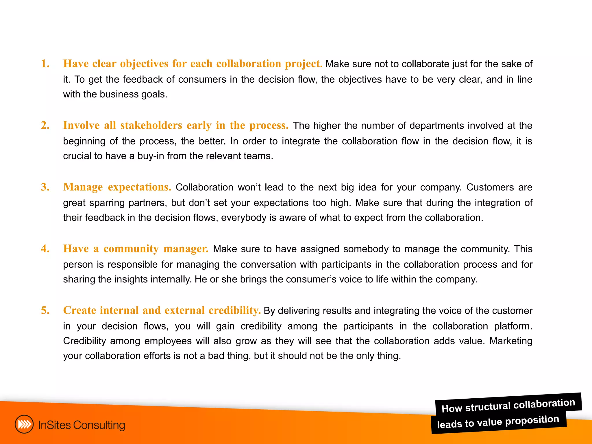 1.   Have clear objectives for each collaboration project. Make sure not to collaborate just for the sake of
     it. To get the feedback of consumers in the decision flow, the objectives have to be very clear, and in line
     with the business goals.


2.   Involve all stakeholders early in the process. The higher the number of departments involved at the
     beginning of the process, the better. In order to integrate the collaboration flow in the decision flow, it is
     crucial to have a buy-in from the relevant teams.


3.   Manage expectations. Collaboration won‟t lead to the next big idea for your company. Customers are
     great sparring partners, but don‟t set your expectations too high. Make sure that during the integration of
     their feedback in the decision flows, everybody is aware of what to expect from the collaboration.


4.   Have a community manager. Make sure to have assigned somebody to manage the community. This
     person is responsible for managing the conversation with participants in the collaboration process and for
     sharing the insights internally. He or she brings the consumer‟s voice to life within the company.


5.   Create internal and external credibility. By delivering results and integrating the voice of the customer
     in your decision flows, you will gain credibility among the participants in the collaboration platform.
     Credibility among employees will also grow as they will see that the collaboration adds value. Marketing
     your collaboration efforts is not a bad thing, but it should not be the only thing.
 