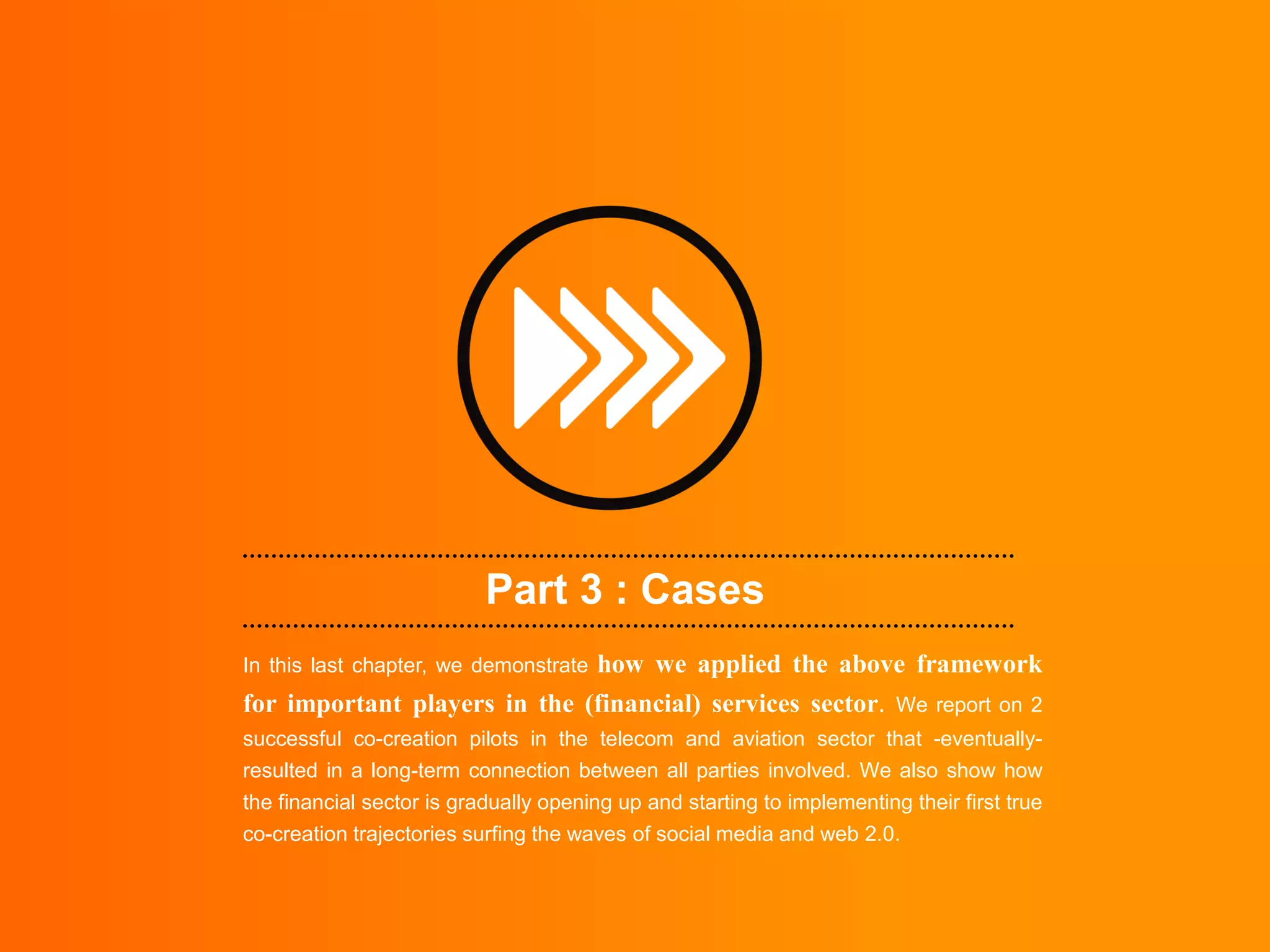 Part 3 : Cases
                              how we applied the above framework
In this last chapter, we demonstrate
for important players in the (financial) services sector. We report on 2
successful co-creation pilots in the telecom and aviation sector that -eventually-
resulted in a long-term connection between all parties involved. We also show how
the financial sector is gradually opening up and starting to implementing their first true
co-creation trajectories surfing the waves of social media and web 2.0.
 