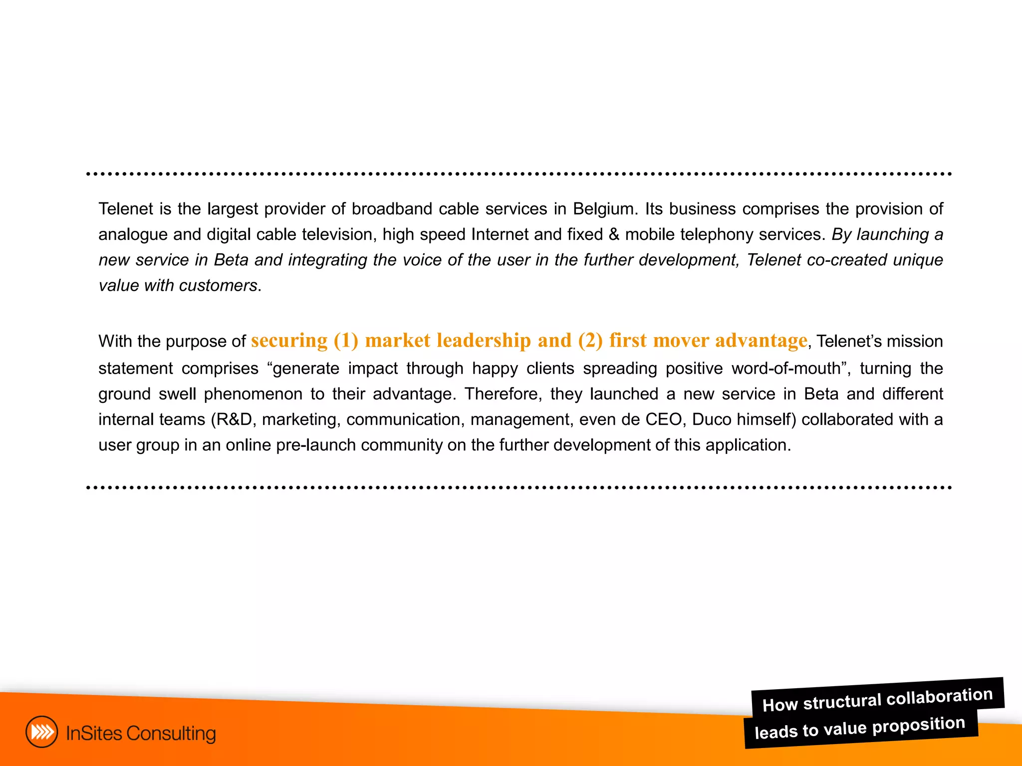 Telenet is the largest provider of broadband cable services in Belgium. Its business comprises the provision of
analogue and digital cable television, high speed Internet and fixed & mobile telephony services. By launching a
new service in Beta and integrating the voice of the user in the further development, Telenet co-created unique
value with customers.


With the purpose of securing   (1) market leadership and (2) first mover advantage, Telenet‟s mission
statement comprises “generate impact through happy clients spreading positive word-of-mouth”, turning the
ground swell phenomenon to their advantage. Therefore, they launched a new service in Beta and different
internal teams (R&D, marketing, communication, management, even de CEO, Duco himself) collaborated with a
user group in an online pre-launch community on the further development of this application.
 