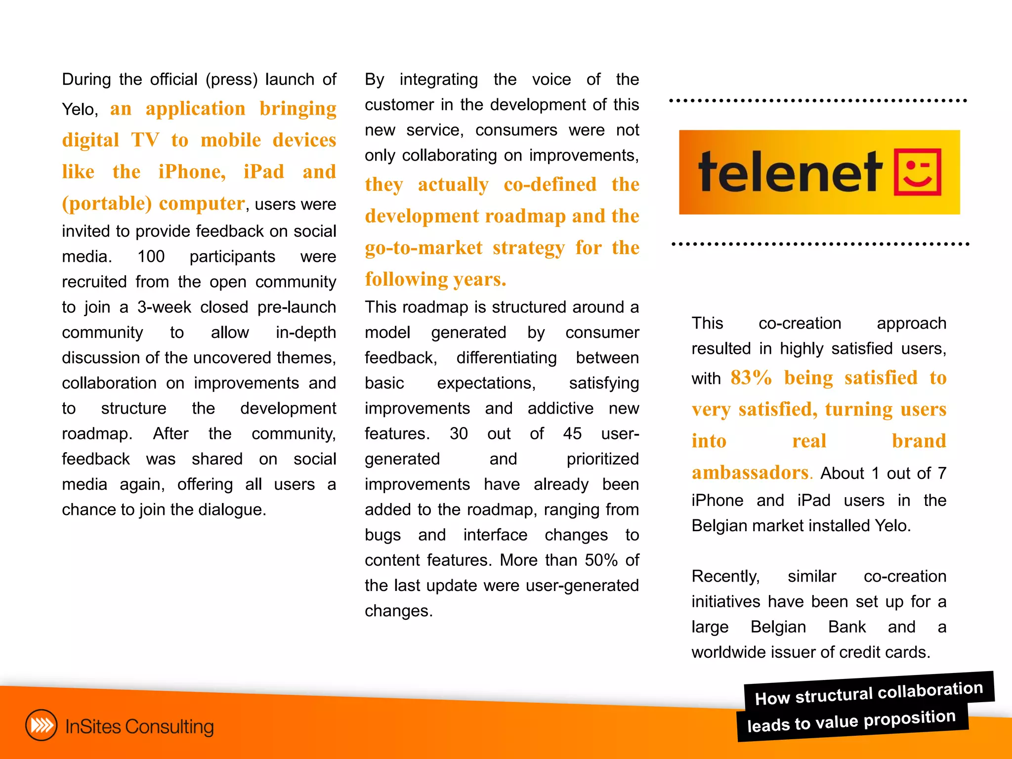 During the official (press) launch of     By integrating the voice of the
Yelo, an application bringing             customer in the development of this
                                          new service, consumers were not
digital TV to mobile devices
                                          only collaborating on improvements,
like the iPhone, iPad and
                                          they actually co-defined the
(portable) computer, users were
                                          development roadmap and the
invited to   provide feedback on social
media.       100 participants were        go-to-market strategy for the
recruited    from the open community      following years.
to join a    3-week closed pre-launch     This roadmap is structured around a
                                                                                  This     co-creation     approach
community      to    allow   in-depth     model generated by consumer
                                                                                  resulted in highly satisfied users,
discussion of the uncovered themes,       feedback, differentiating between
collaboration on improvements and         basic     expectations,    satisfying   with83% being satisfied to
to structure the development              improvements and addictive new          very satisfied, turning users
roadmap. After the community,             features. 30 out of 45 user-            into     real         brand
feedback was shared on social             generated        and      prioritized
                                                                                  ambassadors. About 1 out of 7
media again, offering all users a         improvements have already been
                                                                                  iPhone and iPad users in the
chance to join the dialogue.              added to the roadmap, ranging from
                                                                                  Belgian market installed Yelo.
                                          bugs and interface changes to
                                          content features. More than 50% of
                                                                                  Recently,     similar  co-creation
                                          the last update were user-generated
                                                                                  initiatives have been set up for a
                                          changes.
                                                                                  large Belgian Bank and a
                                                                                  worldwide issuer of credit cards.
 