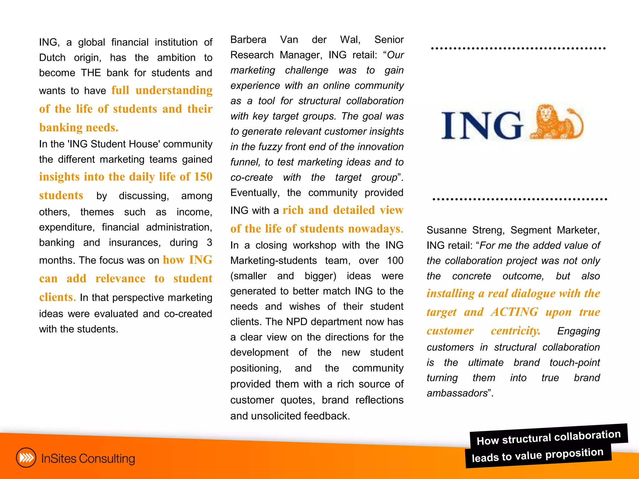 ING, a global financial institution of   Barbera      Van     der     Wal,   Senior
Dutch origin, has the ambition to        Research Manager, ING retail: “Our
become THE bank for students and         marketing challenge was to gain
                                         experience with an online community
wants to have  full understanding
                                         as a tool for structural collaboration
of the life of students and their
                                         with key target groups. The goal was
banking needs.                           to generate relevant customer insights
In the 'ING Student House' community     in the fuzzy front end of the innovation
the different marketing teams gained     funnel, to test marketing ideas and to
insights into the daily life of 150      co-create with the target group”.
students by discussing, among            Eventually, the community provided
others, themes such as income,           ING with a rich and detailed view
expenditure, financial administration,   of the life of students nowadays.            Susanne Streng, Segment Marketer,
banking and insurances, during 3         In a closing workshop with the ING           ING retail: “For me the added value of
months. The focus was on    how ING      Marketing-students team, over 100            the collaboration project was not only
can add relevance to student             (smaller and bigger) ideas were              the   concrete   outcome,   but   also
                                         generated to better match ING to the         installing a real dialogue with the
clients. In that perspective marketing
                                         needs and wishes of their student
ideas were evaluated and co-created                                                   target and ACTING upon true
                                         clients. The NPD department now has
with the students.                                                                    customer centricity. Engaging
                                         a clear view on the directions for the
                                         development of the new student               customers in structural collaboration
                                                                                      is the ultimate brand touch-point
                                         positioning,   and     thecommunity
                                                                                      turning them into true brand
                                         provided them with a rich source of
                                                                                      ambassadors”.
                                         customer quotes, brand reflections
                                         and unsolicited feedback.
 