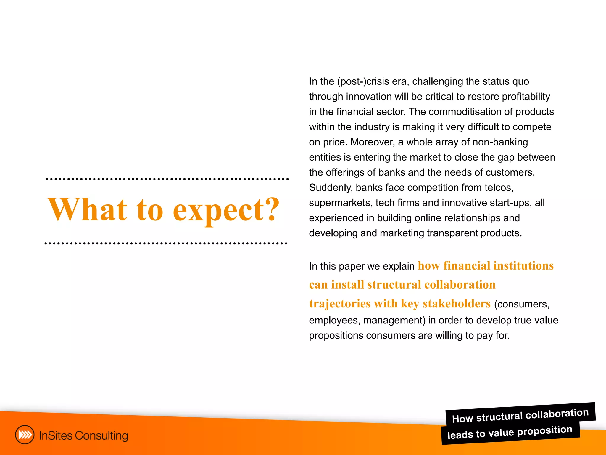 In the (post-)crisis era, challenging the status quo
                  through innovation will be critical to restore profitability
                  in the financial sector. The commoditisation of products
                  within the industry is making it very difficult to compete
                  on price. Moreover, a whole array of non-banking
                  entities is entering the market to close the gap between
                  the offerings of banks and the needs of customers.
                  Suddenly, banks face competition from telcos,

What to expect?   supermarkets, tech firms and innovative start-ups, all
                  experienced in building online relationships and
                  developing and marketing transparent products.


                  In this paper we explain how
                                             financial institutions
                  can install structural collaboration
                  trajectories with key stakeholders (consumers,
                  employees, management) in order to develop true value
                  propositions consumers are willing to pay for.
 
