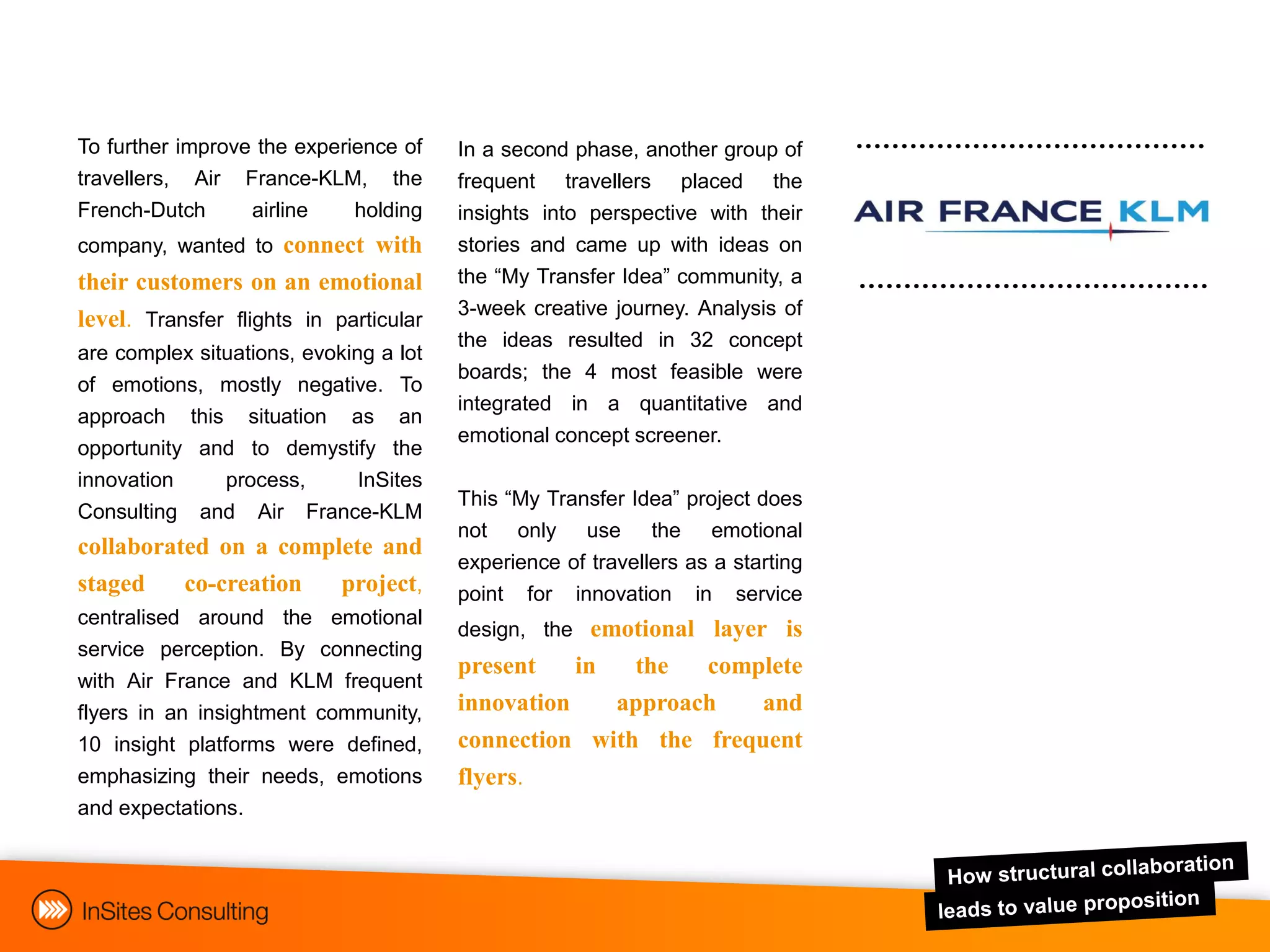 To further improve the experience of    In a second phase, another group of
travellers, Air France-KLM, the         frequent travellers placed the
French-Dutch      airline    holding    insights into perspective with their
company, wanted to connect with         stories and came up with ideas on
their customers on an emotional         the “My Transfer Idea” community, a
                                        3-week creative journey. Analysis of
level. Transfer flights in particular
                                        the ideas resulted in 32 concept
are complex situations, evoking a lot
                                        boards; the 4 most feasible were
of emotions, mostly negative. To
                                        integrated in a quantitative and
approach this situation as an
                                        emotional concept screener.
opportunity and to demystify the
innovation     process,   InSites
                                        This “My Transfer Idea” project does
Consulting   and Air France-KLM
                                        not only use the emotional
collaborated on a complete and
                                        experience of travellers as a starting
staged    co-creation  project,         point for innovation in service
centralised around the emotional
                                        design, the emotional layer is
service perception. By connecting
                                        present    in  the   complete
with Air France and KLM frequent
flyers in an insightment community,     innovation    approach   and
10 insight platforms were defined,      connection with the frequent
emphasizing their needs, emotions       flyers.
and expectations.
 