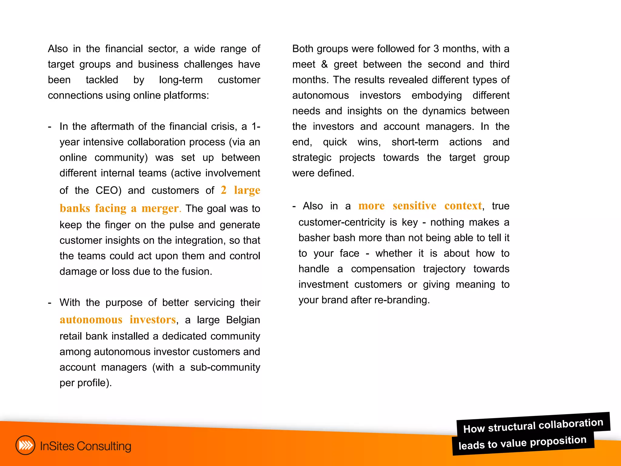 Also in the financial sector, a wide range of      Both groups were followed for 3 months, with a
target groups and business challenges have         meet & greet between the second and third
been tackled by long-term customer                 months. The results revealed different types of
connections using online platforms:                autonomous investors embodying different
                                                   needs and insights on the dynamics between
- In the aftermath of the financial crisis, a 1-   the investors and account managers. In the
  year intensive collaboration process (via an     end, quick wins, short-term actions and
  online community) was set up between             strategic projects towards the target group
  different internal teams (active involvement     were defined.
  of the CEO) and customers of 2 large
  banks facing a merger. The goal was to           - Also in a more sensitive context, true
  keep the finger on the pulse and generate         customer-centricity is key - nothing makes a
  customer insights on the integration, so that     basher bash more than not being able to tell it
  the teams could act upon them and control         to your face - whether it is about how to
  damage or loss due to the fusion.                 handle a compensation trajectory towards
                                                    investment customers or giving meaning to
- With the purpose of better servicing their        your brand after re-branding.
  autonomous investors, a large Belgian
  retail bank installed a dedicated community
  among autonomous investor customers and
  account managers (with a sub-community
  per profile).
 