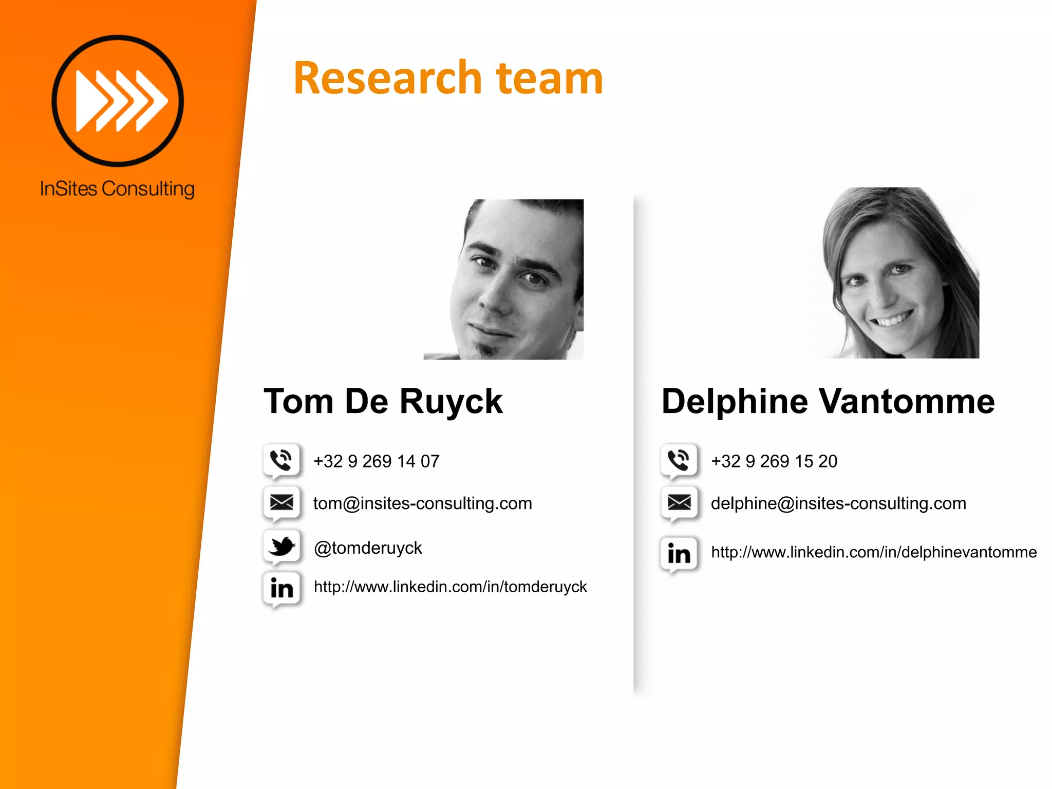 Research team




Tom De Ruyck                              Delphine Vantomme
  +32 9 269 14 07                           +32 9 269 15 20

  tom@insites-consulting.com                delphine@insites-consulting.com

  @tomderuyck                               http://www.linkedin.com/in/delphinevantomme

  http://www.linkedin.com/in/tomderuyck
 