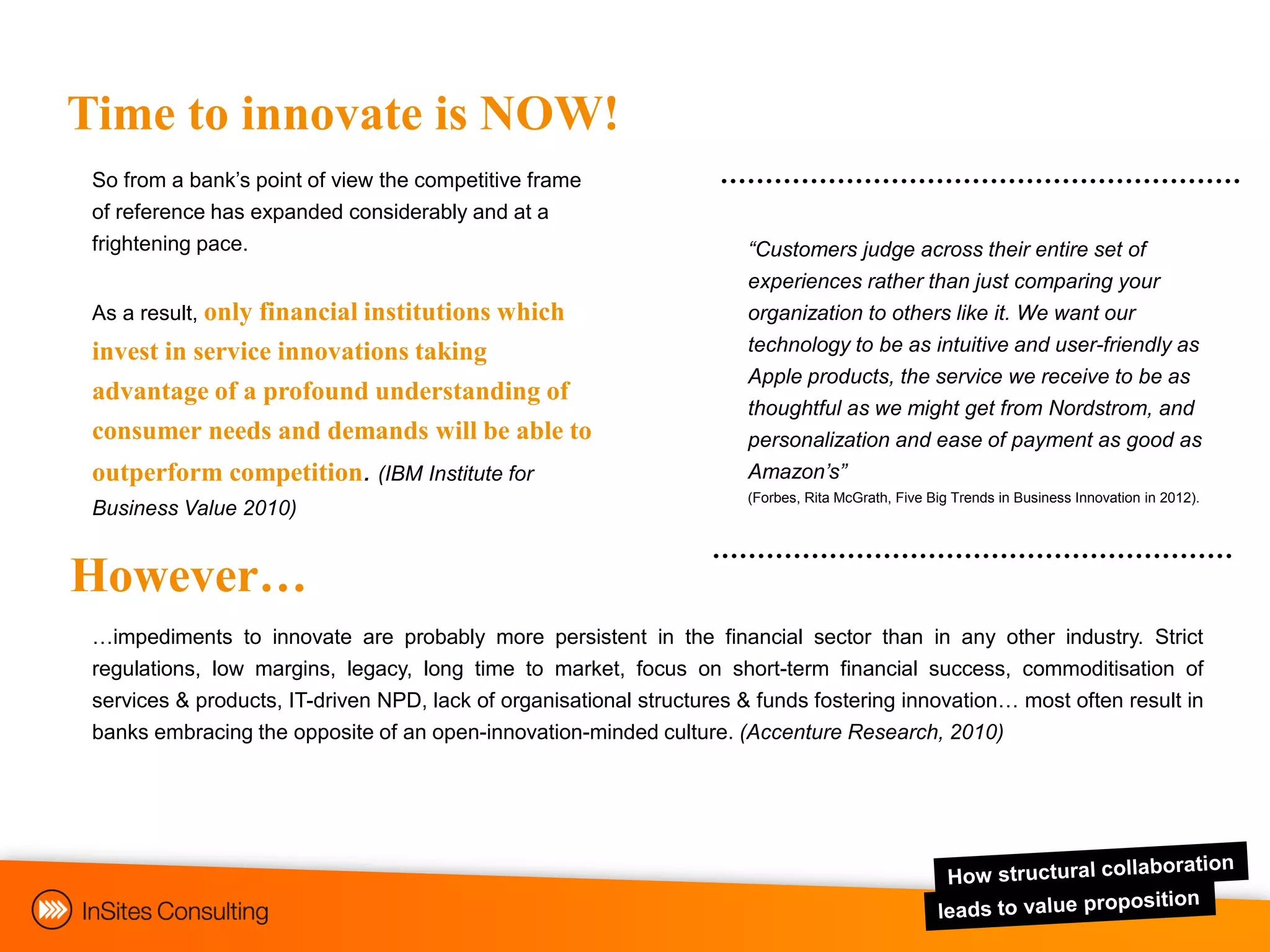 Time to innovate is NOW!
 So from a bank‟s point of view the competitive frame
 of reference has expanded considerably and at a
 frightening pace.                                                     “Customers judge across their entire set of
                                                                       experiences rather than just comparing your
 As a result, only
                 financial institutions which                          organization to others like it. We want our
 invest in service innovations taking                                  technology to be as intuitive and user-friendly as
                                                                       Apple products, the service we receive to be as
 advantage of a profound understanding of
                                                                       thoughtful as we might get from Nordstrom, and
 consumer needs and demands will be able to                            personalization and ease of payment as good as
 outperform competition. (IBM Institute for                            Amazon’s”
                                                                       (Forbes, Rita McGrath, Five Big Trends in Business Innovation in 2012).
 Business Value 2010)


However…
 …impediments to innovate are probably more persistent in the financial sector than in any other industry. Strict
 regulations, low margins, legacy, long time to market, focus on short-term financial success, commoditisation of
 services & products, IT-driven NPD, lack of organisational structures & funds fostering innovation… most often result in
 banks embracing the opposite of an open-innovation-minded culture. (Accenture Research, 2010)
 