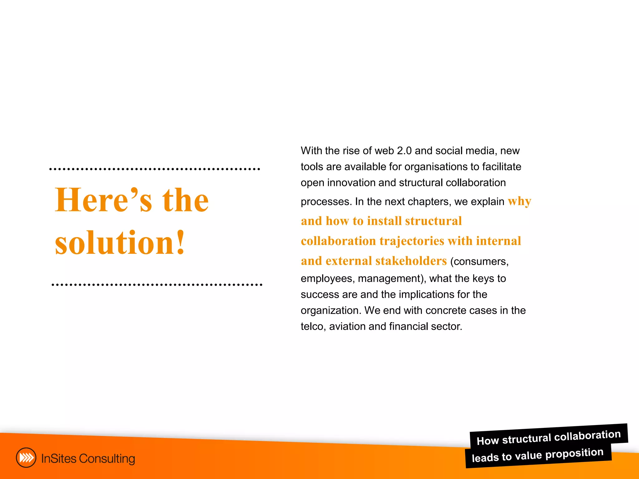 With the rise of web 2.0 and social media, new
             tools are available for organisations to facilitate
             open innovation and structural collaboration

Here’s the   processes. In the next chapters, we explain why
             and how to install structural

solution!    collaboration trajectories with internal
             and external stakeholders (consumers,
             employees, management), what the keys to
             success are and the implications for the
             organization. We end with concrete cases in the
             telco, aviation and financial sector.
 
