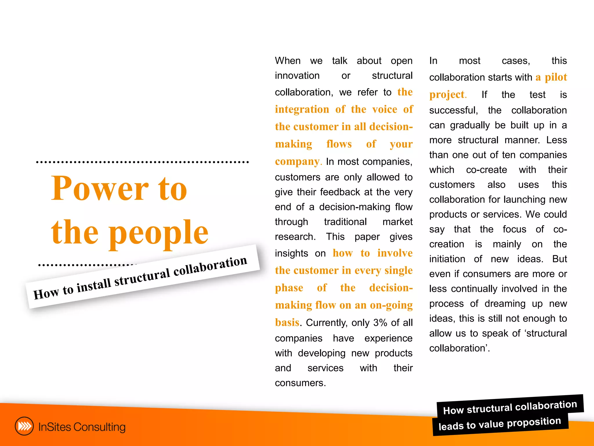 When we talk about open            In     most        cases,       this
             innovation or   structural         collaboration starts with a pilot
             collaboration, we refer to the     project.      If   the   test     is
             integration of the voice of        successful, the collaboration
             the customer in all decision-      can gradually be built up in a
             making flows of your               more structural manner. Less
                                                than one out of ten companies
             company. In most companies,
                                                which co-create with their
             customers are only allowed to
Power to     give their feedback at the very
             end of a decision-making flow
                                                customers also uses this
                                                collaboration for launching new
                                                products or services. We could
             through   traditional market
the people   research. This paper gives
             insights on how to involve
                                                say that the focus of co-
                                                creation is mainly on the
                                                initiation of new ideas. But
             the customer in every single       even if consumers are more or
             phase of the decision-             less continually involved in the
             making flow on an on-going         process of dreaming up new
             basis. Currently, only 3% of all   ideas, this is still not enough to
                                                allow us to speak of „structural
             companies have experience
                                                collaboration‟.
             with developing new products
             and    services    with    their
             consumers.
 