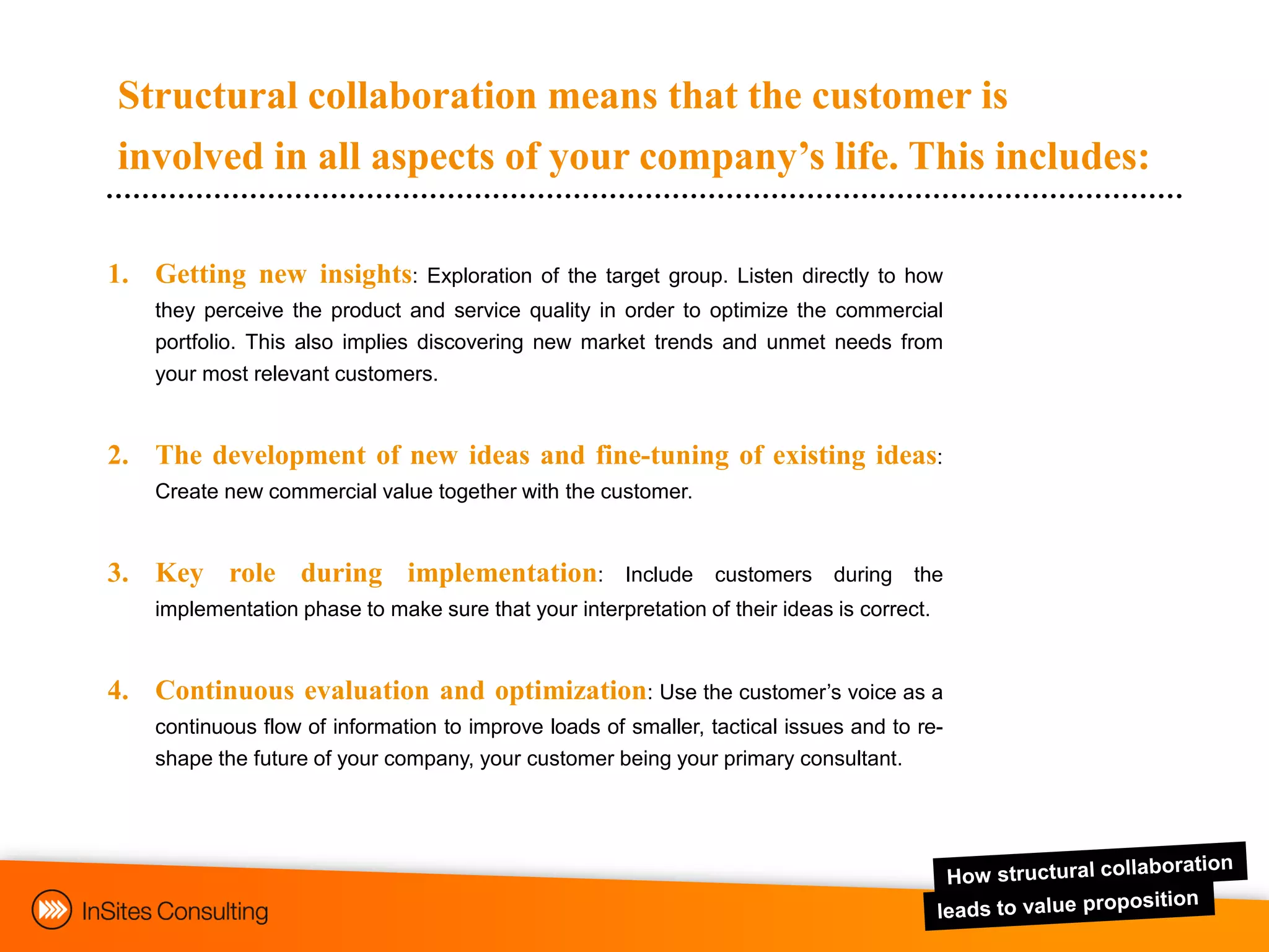 Structural collaboration means that the customer is
involved in all aspects of your company’s life. This includes:

1. Getting new insights:         Exploration of the target group. Listen directly to how
    they perceive the product and service quality in order to optimize the commercial
    portfolio. This also implies discovering new market trends and unmet needs from
    your most relevant customers.


2. The development of new ideas and fine-tuning of existing ideas:
    Create new commercial value together with the customer.


3. Key role during implementation:                     Include   customers    during   the
    implementation phase to make sure that your interpretation of their ideas is correct.


4. Continuous evaluation and optimization: Use the customer‟s voice as a
    continuous flow of information to improve loads of smaller, tactical issues and to re-
    shape the future of your company, your customer being your primary consultant.
 