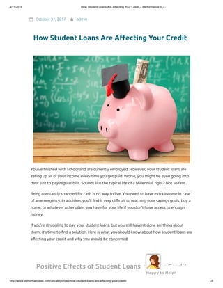 4/11/2018 How Student Loans Are Affecting Your Credit – Performance SLC
http://www.performanceslc.com/uncategorized/how-student-loans-are-affecting-your-credit/ 1/8
 October 31, 2017  admin
How Student Loans Are A ecting Your Credit
You’ve nished with school and are currently employed. However, your student loans are
eating up all of your income every time you get paid. Worse, you might be even going into
debt just to pay regular bills. Sounds like the typical life of a Millennial, right? Not so fast...
Being constantly strapped for cash is no way to live. You need to have extra income in case
of an emergency. In addition, you'll nd it very di cult to reaching your savings goals, buy a
home, or whatever other plans you have for your life if you don't have access to enough
money.
If you’re struggling to pay your student loans, but you still haven’t done anything about
them, it’s time to nd a solution. Here is what you should know about how student loans are
a ecting your credit and why you should be concerned.
Positive E ects of Student Loans on Your Credit
Happy to Help!
 