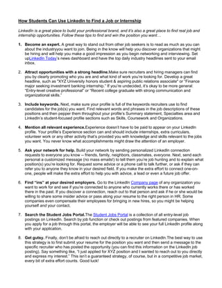 How Students Can Use LinkedIn to Find a Job or Internship

LinkedIn is a great place to build your professional brand, and it’s also a great place to find real job and
internship opportunities. Follow these tips to find and win the position you want…

1. Become an expert. A great way to stand out from other job seekers is to read as much as you can
   about the industryyou want to join. Being in the know will help you discover organizations that might
   be hiring and will help you make a good impression as you begin networking and interviewing. Set
   upLinkedIn Today’s news dashboard and have the top daily industry headlines sent to your email
   inbox.

2. Attract opportunities with a strong headline.Make sure recruiters and hiring managers can find
   you by clearly promoting who you are and what kind of work you’re looking for. Develop a great
   headline, such as "XYZ University honors student & aspiring public relations associate" or “Finance
   major seeking investment banking internship.” If you’re undecided, it’s okay to be more general:
   “Entry-level creative professional” or “Recent college graduate with strong communication and
   organizational skills.”

3. Include keywords. Next, make sure your profile is full of the keywords recruiters use to find
   candidates for the job(s) you want. Find relevant words and phrases in the job descriptions of these
   positions and then pepper them throughout your profile’s Summary statement, Specialties area and
   LinkedIn’s student-focused profile sections such as Skills, Coursework and Organizations.

4. Mention all relevant experience.Experience doesn’t have to be paid to appear on your LinkedIn
   profile. Your profile’s Experience section can and should include internships, extra curriculars,
   volunteer work or any other activity that’s provided you with knowledge and skills relevant to the jobs
   you want. You never know what accomplishments might draw the attention of an employer.

5. Ask your network for help. Build your network by sending personalized LinkedIn connection
   requests to everyone you know -- friends, family, neighbors, classmates, everyone. Next, send each
   personal a customized message (no mass emails!) to tell them you’re job hunting and to explain what
   position(s) you’re looking for. Request some advice or a phone call to talk further, or ask if they can
   refer you to anyone they know in your desired field. If you make the extra effort to connect one-on-
   one, people will make the extra effort to help you with advice, a lead or even a future job offer.

6. Find “ins” at your desired employers. Go to the LinkedIn Company page of any organization you
   want to work for and see if you’re connected to anyone who currently works there or has worked
   there in the past. If you discover a connection, reach out to that person and ask if he or she would be
   willing to share some insider advice or pass along your resume to the right person in HR. Some
   companies even compensate their employees for bringing in new hires, so you might be helping
   yourself and your contact.

7. Search the Student Jobs Portal.The Student Jobs Portal is a collection of all entry-level job
   postings on LinkedIn. Search by job function or check out postings from featured companies. When
   you apply for a job through this portal, the employer will be able to see your full LinkedIn profile along
   with your application.

8. Get gutsy. Finally, don’t be afraid to reach out directly to a recruiter on LinkedIn.The best way to use
   this strategy is to first submit your resume for the position you want and then send a message to the
   specific recruiter who has posted the opportunity (you can find this information on the LinkedIn job
   posting). Say something like, “I just applied for XYZ position and I wanted to reach out to you directly
   and express my interest.” This isn’t a guaranteed strategy, of course, but in a competitive job market,
   every bit of extra effort counts. Good luck!
 