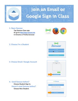  
 
1. Open Seesaw 
Tap Seesaw Class app 
Or go to ​http://app.seesaw.me   
in Chrome or Firefox browser 
 
 
 
2. Choose I’m a Student  
  
 
 
 
 
 
3. ​Choose Email / Google Account   
 
 
 
 
 
 
 
4.  Used Seesaw before?  
Choose Student Sign In. 
     Haven’t used Seesaw before?  
Choose New Student.   
   
 
 