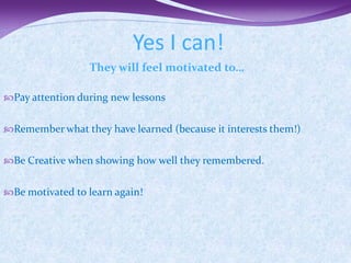 Yes I can!
                 They will feel motivated to…

Pay attention during new lessons


Remember what they have learned (because it interests them!)


Be Creative when showing how well they remembered.


Be motivated to learn again!
 