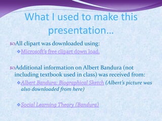 What I used to make this
         presentation…
All clipart was downloaded using:



Additional information on Albert Bandura (not
 including textbook used in class) was received from:
                                     (Albert’s picture was
    also downloaded from here)
 