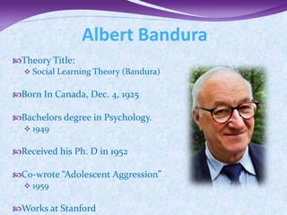 Albert Bandura
Theory Title:
  Social Learning Theory (Bandura)


Born In Canada, Dec. 4, 1925

Bachelors degree in Psychology.
  1949


Received his Ph. D in 1952

Co-wrote “Adolescent Aggression”
  1959


Works at Stanford
 