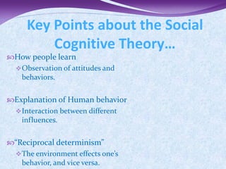 Key Points about the Social
         Cognitive Theory…
How people learn
  Observation of attitudes and
   behaviors.


Explanation of Human behavior
  Interaction between different
   influences.


“Reciprocal determinism”
  The environment effects one’s
   behavior, and vice versa.
 