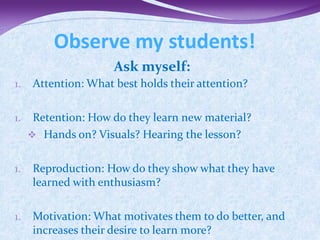 Observe my students!
                     Ask myself:
1.   Attention: What best holds their attention?

1.    Retention: How do they learn new material?
      Hands on? Visuals? Hearing the lesson?


1.   Reproduction: How do they show what they have
     learned with enthusiasm?

1.   Motivation: What motivates them to do better, and
     increases their desire to learn more?
 