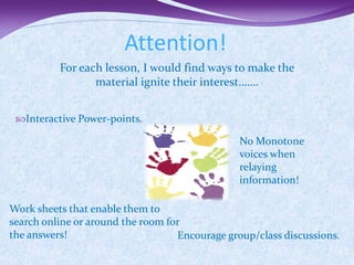 Attention!
          For each lesson, I would find ways to make the
                 material ignite their interest…….


 Interactive Power-points.

                                                No Monotone
                                                voices when
                                                relaying
                                                information!

Work sheets that enable them to
search online or around the room for
the answers!                       Encourage group/class discussions.
 