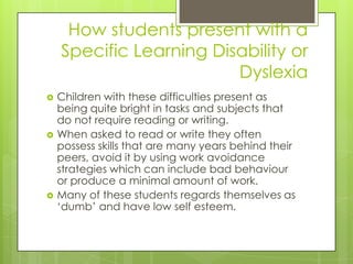 How students present with a
    Specific Learning Disability or
                         Dyslexia
   Children with these difficulties present as
    being quite bright in tasks and subjects that
    do not require reading or writing.
   When asked to read or write they often
    possess skills that are many years behind their
    peers, avoid it by using work avoidance
    strategies which can include bad behaviour
    or produce a minimal amount of work.
   Many of these students regards themselves as
    ‘dumb’ and have low self esteem.
 