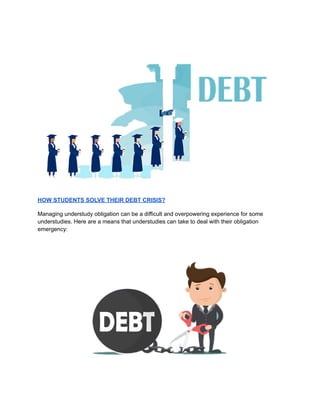 HOW STUDENTS SOLVE THEIR DEBT CRISIS?
Managing understudy obligation can be a difficult and overpowering experience for some
understudies. Here are a means that understudies can take to deal with their obligation
emergency:
 