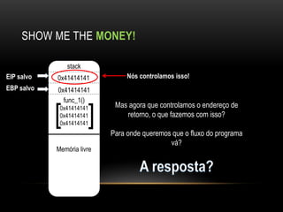 SHOW ME THE MONEY!

                stack
EIP salvo   0x41414141           Nós controlamos isso!
EBP salvo   0x41414141
              func_1()

            [0x41414141 [    Mas agora que controlamos o endereço de
             0x41414141         retorno, o que fazemos com isso?
             0x41414141
                            Para onde queremos que o fluxo do programa
                                              vá?
            Memória livre
 