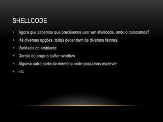 SHELLCODE
• Agora que sabemos que precisamos usar um shellcode, onde o colocamos?
• Há diversas opções, todas dependem de diversos fatores.
• Variáveis de ambiente
• Dentro do próprio buffer overflow
• Alguma outra parte da memória onde possamos escrever
• etc
 