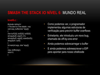 SMASH THE STACK IO NÍVEL 6: MUNDO REAL
level6.c :
#include <string.h>                     • Como podemos ver, o programador
// The devil is in the details - nnp
void copy_buffer(char *argv[])
                                          implementou algumas estruturas de
{                                         verificação para previnir buffer overflows
char buf1[32], buf2[32], buf3[32];
strncpy(buf2, argv[1], 31);             • Entretanto, ele introduziu um novo bug,
strncpy(buf3, argv[2], sizeof(buf3));     chamado de off-by-one error
strcpy(buf1, buf3);
}
int main(int argc, char *argv[])
                                        • Ainda podemos sobrecarregar o buffer
{
copy_buffer(argv);
                                        • E ainda podemos sobreescrever o EIP
return 0;                                 para apontar para nosso shellcode
}
 