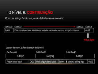 IO NÍVEL 6: CONTINUAÇÃO
Como as strings funcionam, e são delimitadas na memória:


0xbfbfeea0   0xbfbfeea1                                                                   0xbfbfede    0xbfbfedf
0x09         Este é qualquer texto aleatório para ajudar a entender como as strings funcionam          0x00


                                                                                                      NULL Byte


 Layout do copy_buffer da stack do Nível 6:
  0xbfbfaa00                           0xbfbfaa20                            0xbfbfaa40
                buf3[32]                            buf2[32]                              buf1[32]

  Algum texto aqui              0x00 Mais algum texto aqui          0x00 E alguma string aqui              0x00
 
