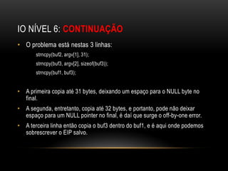 IO NÍVEL 6: CONTINUAÇÃO
• O problema está nestas 3 linhas:
       strncpy(buf2, argv[1], 31);
       strncpy(buf3, argv[2], sizeof(buf3));
       strncpy(buf1, buf3);


• A primeira copia até 31 bytes, deixando um espaço para o NULL byte no
  final.
• A segunda, entretanto, copia até 32 bytes, e portanto, pode não deixar
  espaço para um NULL pointer no final, é daí que surge o off-by-one error.
• A terceira linha então copia o buf3 dentro do buf1, e é aqui onde podemos
  sobrescrever o EIP salvo.
 