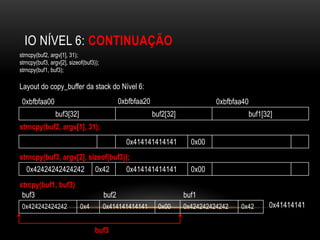 IO NÍVEL 6: CONTINUAÇÃO
strncpy(buf2, argv[1], 31);
strncpy(buf3, argv[2], sizeof(buf3));
strncpy(buf1, buf3);

Layout do copy_buffer da stack do Nível 6:
 0xbfbfaa00                                    0xbfbfaa20                        0xbfbfaa40
                buf3[32]                                    buf2[32]                          buf1[32]
strncpy(buf2, argv[1], 31);
                                                 0x414141414141          0x00
strncpy(buf3, argv[2], sizeof(buf3));
   0x42424242424242                0x42          0x414141414141          0x00
strcpy(buf1, buf3)
 buf3                                   buf2                           buf1
 0x424242424242             0x4         0x414141414141        0x00     0x424242424242   0x42        0x41414141


                                   buf3
 
