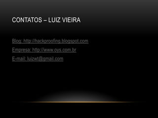 CONTATOS – LUIZ VIEIRA


Blog: http://hackproofing.blogspot.com
Empresa: http://www.oys.com.br
E-mail: luizwt@gmail.com
 
