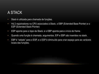 A STACK
•   Stack é utilizada para chamada de funções.
•   Há 2 registradores na CPU associados à Stack, o EBP (Extended Base Pointer) e o
    ESP (Extended Stack Pointer)
•   ESP aponta para o topo da Stack, e o EBP aponta para o início do frame.
•   Quando uma função é chamada, argumentos, EIP e EBP são inseridos na stack.
•   EBP é “setado” para o ESP, e o ESP é diminuído para criar espaço para as variáveis
    locais das funções.
 