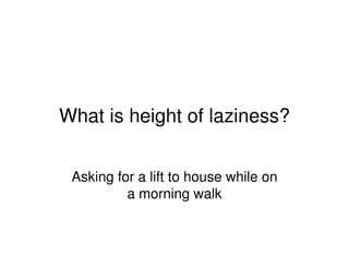 What is height of laziness?
Asking for a lift to house while on
a morning walk