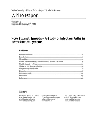 Tofino Security | Abterra Technologies | ScadaHacker.com


White Paper
Version 1.0
Published February 22, 2011




How Stuxnet Spreads – A Study of Infection Paths in
Best Practice Systems

        Contents
        Executive Summary ........................................................................................................................ 1 
        Introduction.................................................................................................................................... 2 
        Methodology ................................................................................................................................... 2 
        What is the Siemens PCS 7 Industrial Control Systems – A Primer.............................................. 3 
        What is Stuxnet – A Primer ............................................................................................................ 6 
        The Target – A High-Security Site ................................................................................................. 8 
        Compromising the Network .......................................................................................................... 11 
        Discussion ..................................................................................................................................... 18 
        Looking Forward .......................................................................................................................... 23 
        Disclaimers ................................................................................................................................... 24 
        References..................................................................................................................................... 24 




        Authors
        Eric Byres, P. Eng. ISA Fellow                     Andrew Ginter, CISSP                                 Joel Langill, CEH, CPT, CCNA
        CTO, Byres Security Inc.                           CTO, Abterra Technologies                            CSO, SCADAhacker.com
        eric@byressecurity.com                             aginter@abterra.ca                                   joel@scadahacker.com
        www.tofinosecurity.com                             www.abterra.ca                                       www.scadahacker.com
 