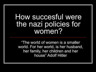 How succesful were the nazi policies for women? “ The world of women is a smaller world. For her world, is her husband, her family, her children and her house” Adolf Hitler 