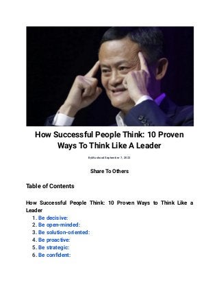 How Successful People Think: 10 Proven
Ways To Think Like A Leader
ByMushoodSeptember 7, 2022
Share To Others
Table of Contents
How Successful People Think: 10 Proven Ways to Think Like a
Leader
1. Be decisive:
2. Be open-minded:
3. Be solution-oriented:
4. Be proactive:
5. Be strategic:
6. Be confident:
 