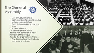 The General
Assembly
• Met annually in Geneva
• Each member state could send up
to three representatives
• Each state was able to cast one
vote
• Its main role was:
- to decide general policy
-to deal with admission of new
members of the League
-handle the organisation's finance
• Any decision taken by this body
had to be unanimous
 