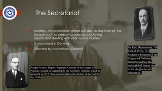 The Secretariat
 Notably, the secretariat carried out day-to-day work of the
league, such as preparing agenda, publishing
reports and dealing with vital routine matters
 It was based in Geneva
 Directed by a secretary- General
Sir Eric Drummond, 7th
Earl of Perth, first
Secretary-General of the
League of Nations,
failed to address the
main global issues due
to the Anglo-French
reluctance.
Joseph Avenol, Deputy Secretary-General of the League of
Nations, second in leadership to the Secretary-General, which he
acquired in 1933. Was instrumental in the decline of the LoN by
the 1930s
 