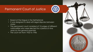 Permanent Court of Justice
• Based at the Hague in the Netherlands
• It was designed to deal with legal disputes between
states
• The permanent court consisted of 15 judges of different
nationalities who were elected for a period of nine
years by the general assembly
• The court ran from 1922 to 1946
 